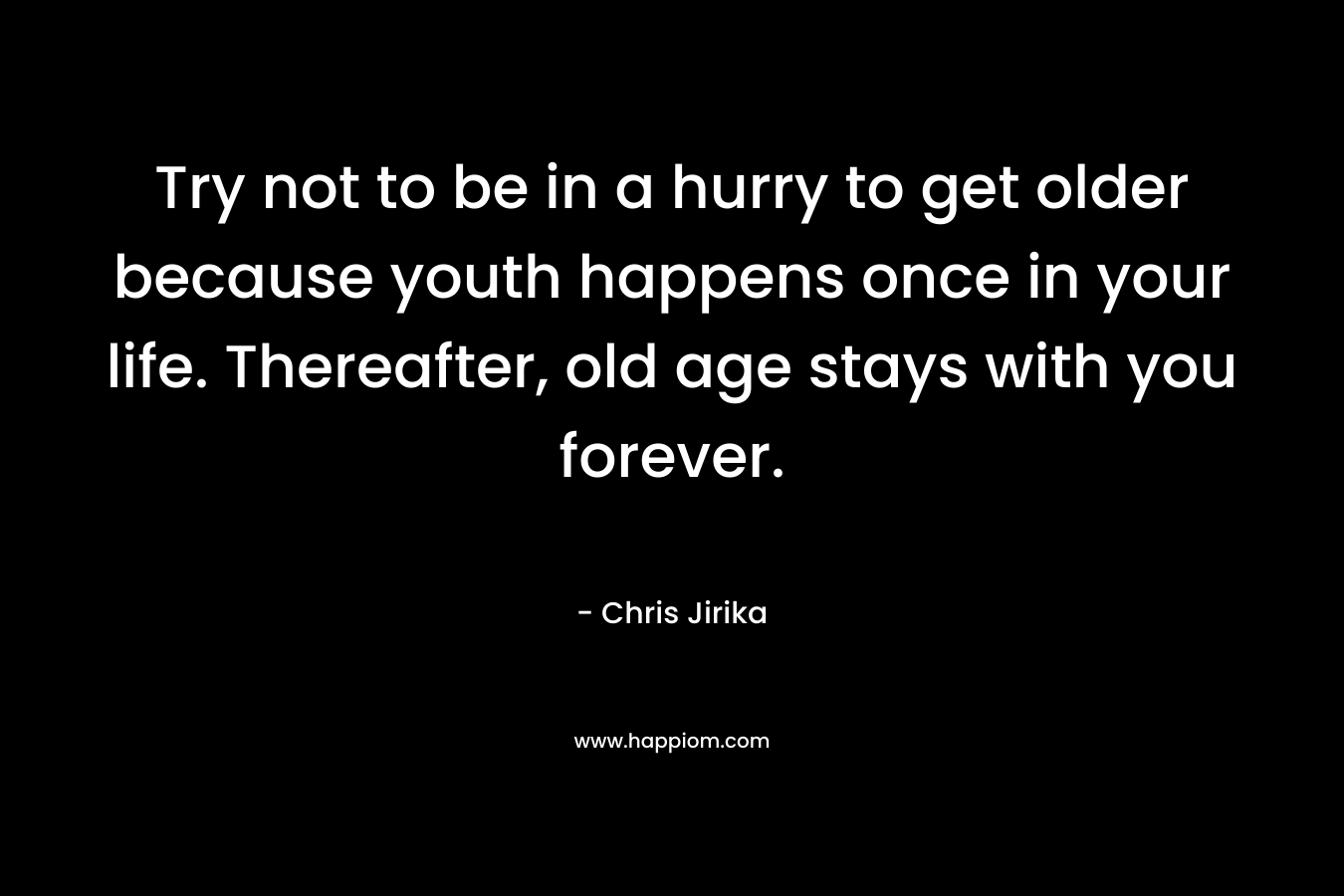 Try not to be in a hurry to get older because youth happens once in your life. Thereafter, old age stays with you forever. – Chris Jirika