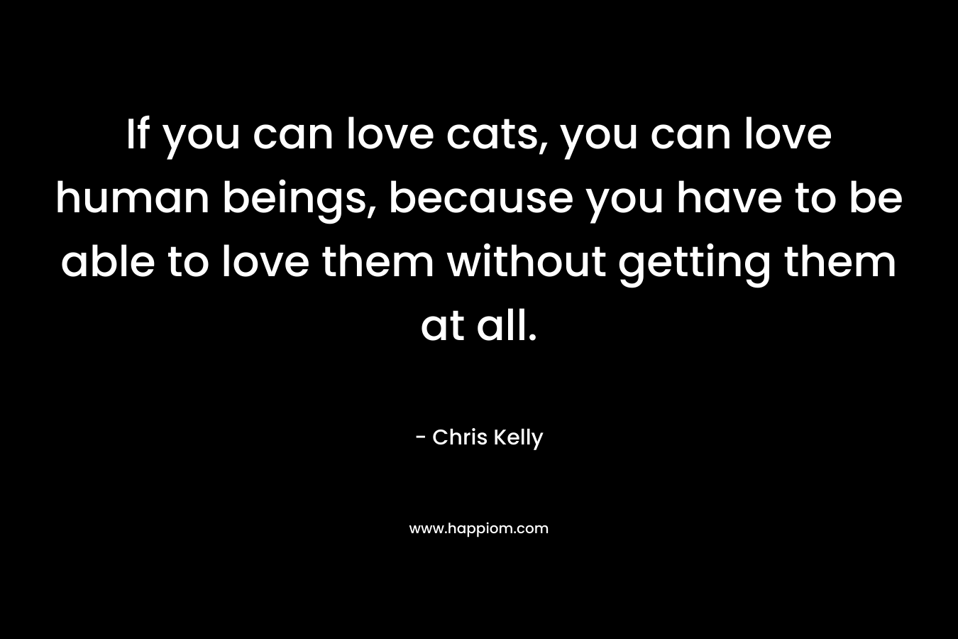 If you can love cats, you can love human beings, because you have to be able to love them without getting them at all. – Chris Kelly