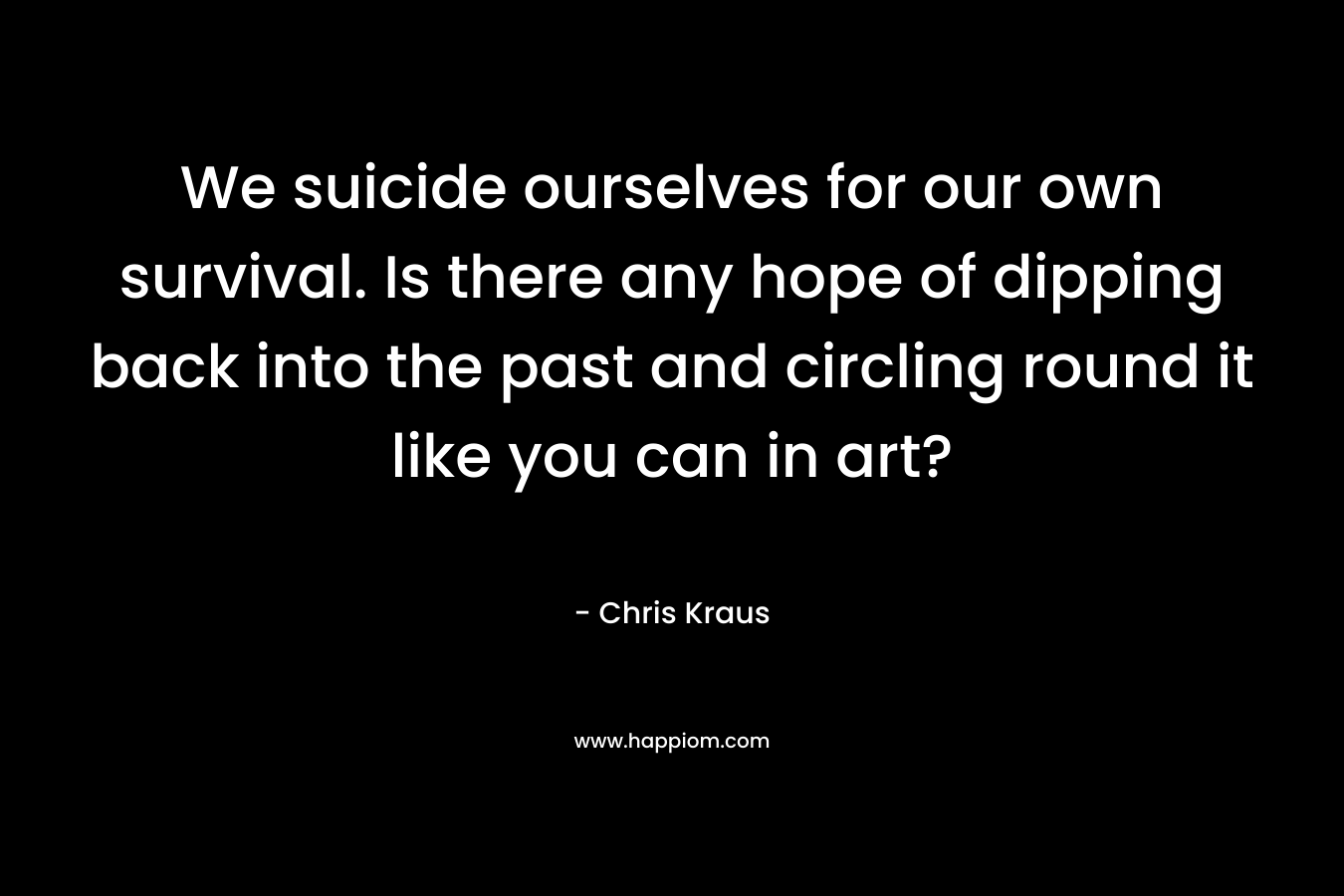 We suicide ourselves for our own survival. Is there any hope of dipping back into the past and circling round it like you can in art? – Chris Kraus