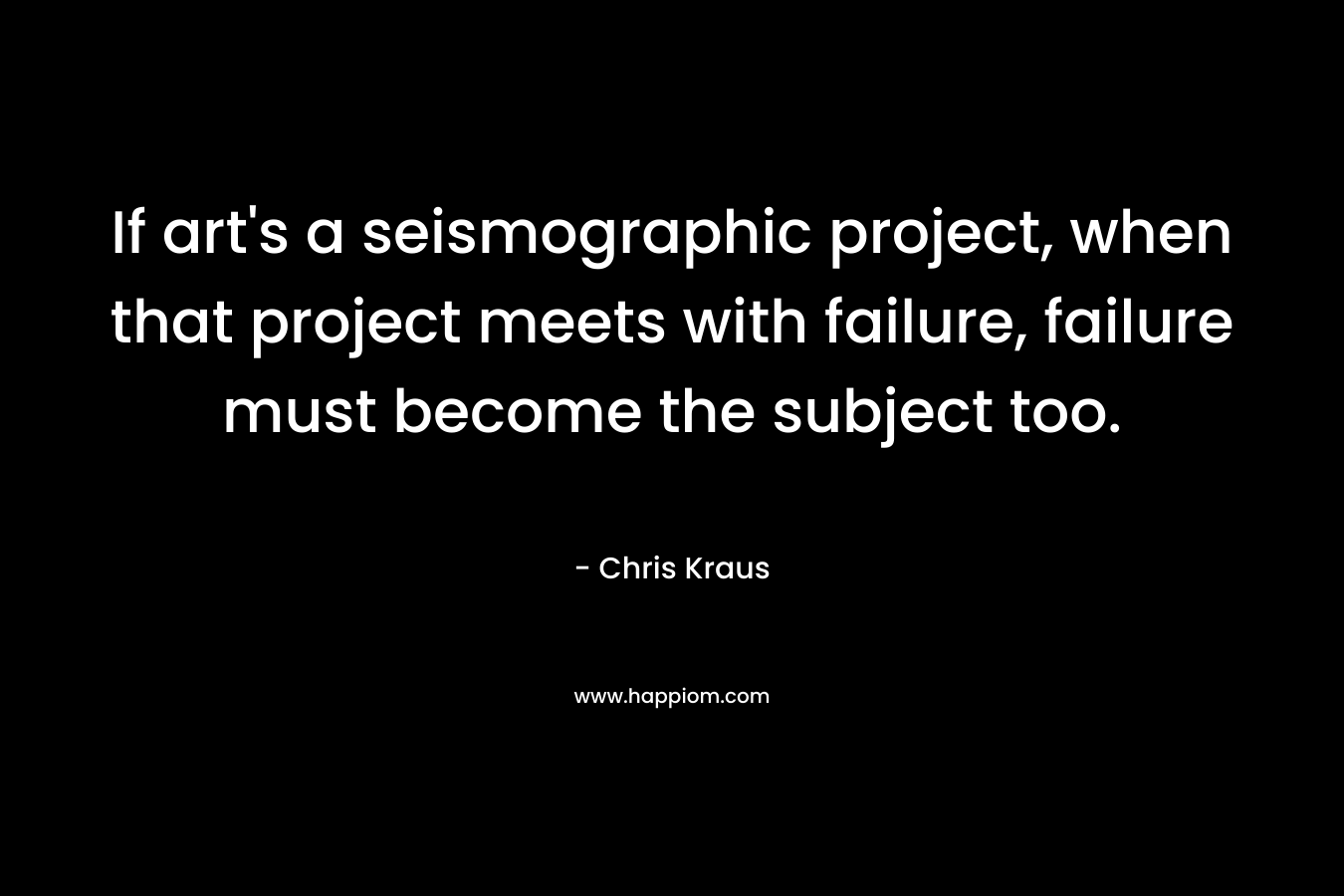 If art’s a seismographic project, when that project meets with failure, failure must become the subject too. – Chris Kraus
