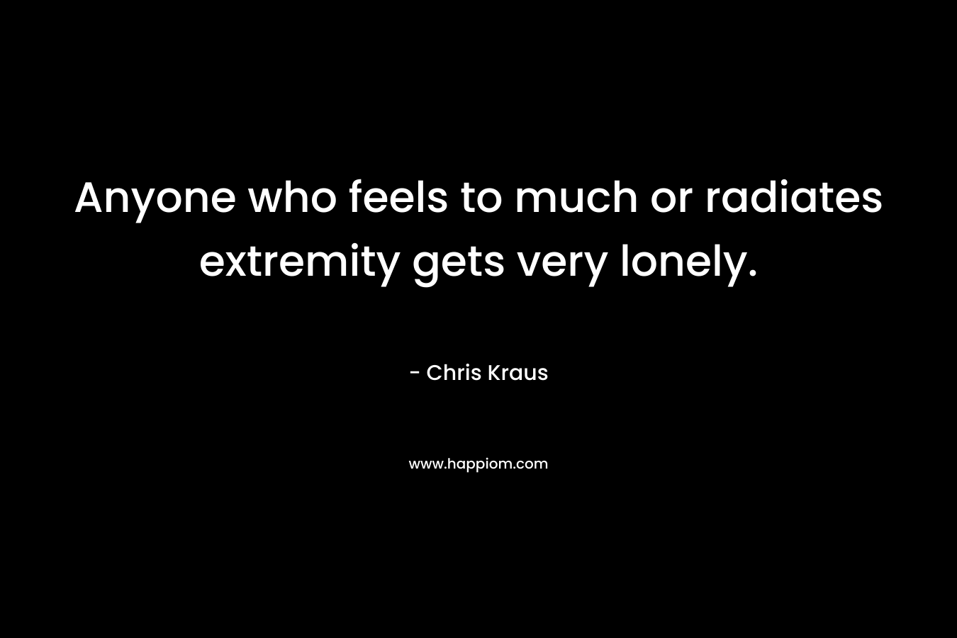 Anyone who feels to much or radiates extremity gets very lonely. – Chris Kraus