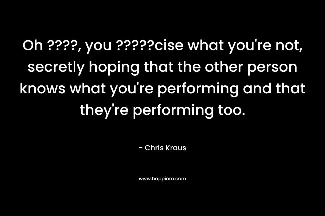 Oh ????, you ?????cise what you’re not, secretly hoping that the other person knows what you’re performing and that they’re performing too. – Chris Kraus