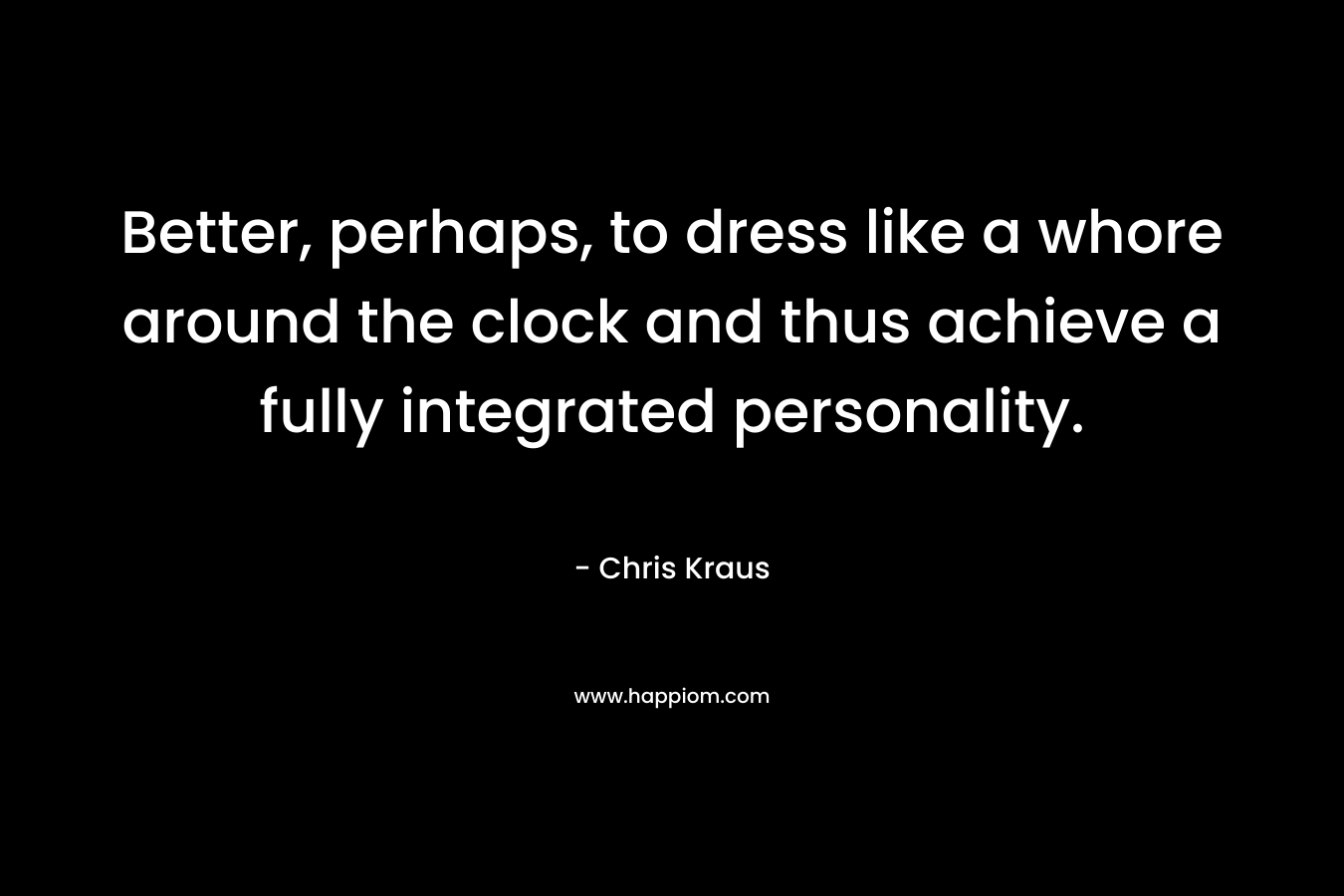 Better, perhaps, to dress like a whore around the clock and thus achieve a fully integrated personality. – Chris Kraus