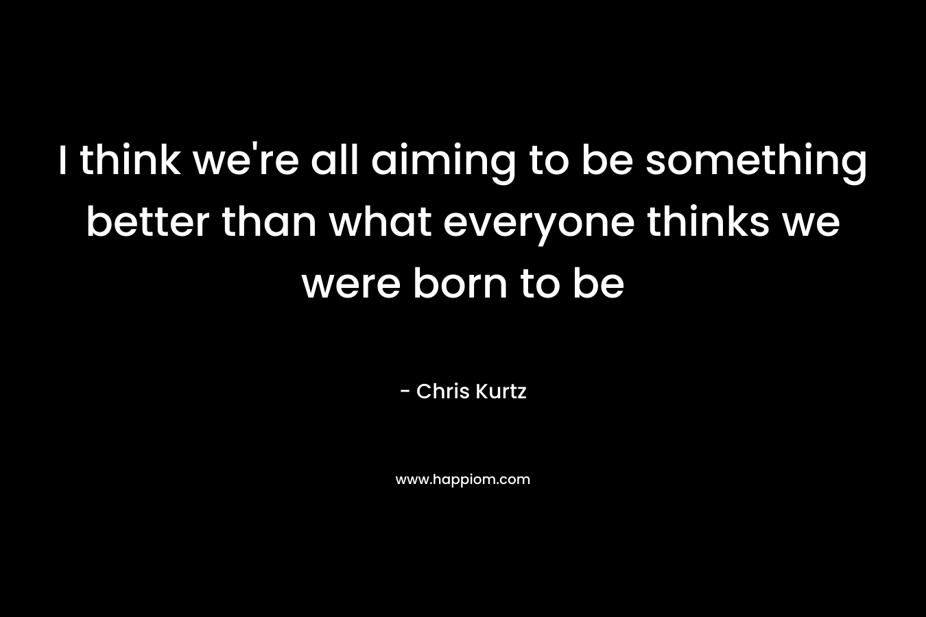 I think we're all aiming to be something better than what everyone thinks we were born to be
