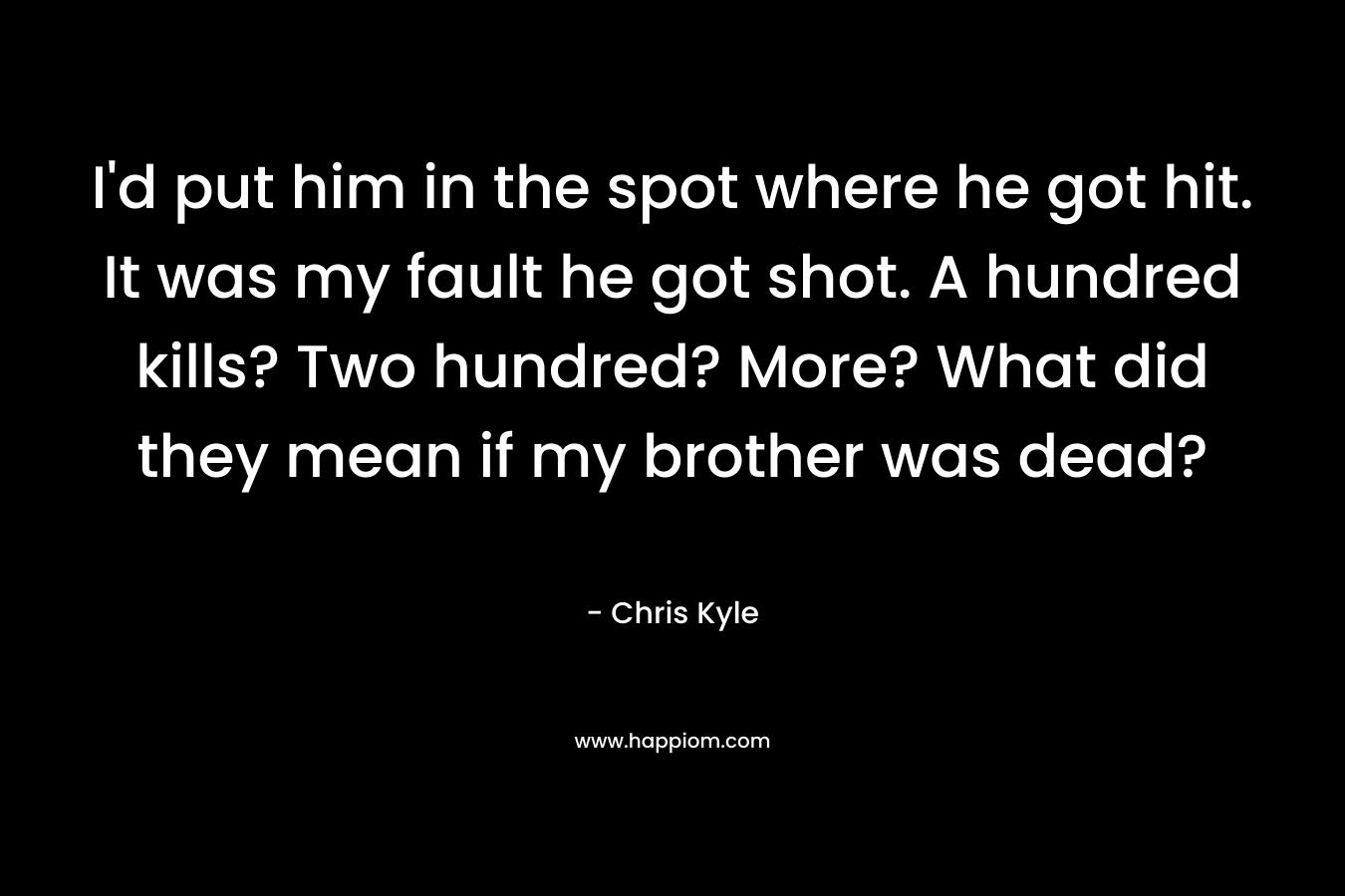 I’d put him in the spot where he got hit. It was my fault he got shot. A hundred kills? Two hundred? More? What did they mean if my brother was dead? – Chris Kyle