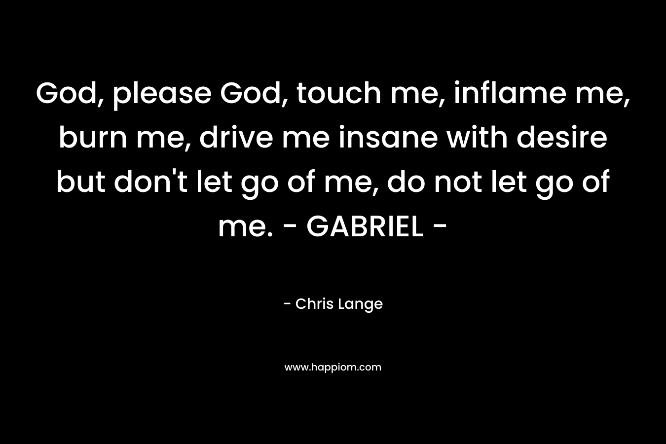 God, please God, touch me, inflame me, burn me, drive me insane with desire but don’t let go of me, do not let go of me. – GABRIEL – – Chris Lange