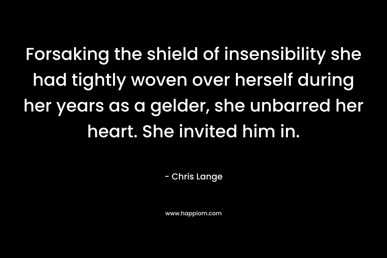 Forsaking the shield of insensibility she had tightly woven over herself during her years as a gelder, she unbarred her heart. She invited him in. – Chris Lange