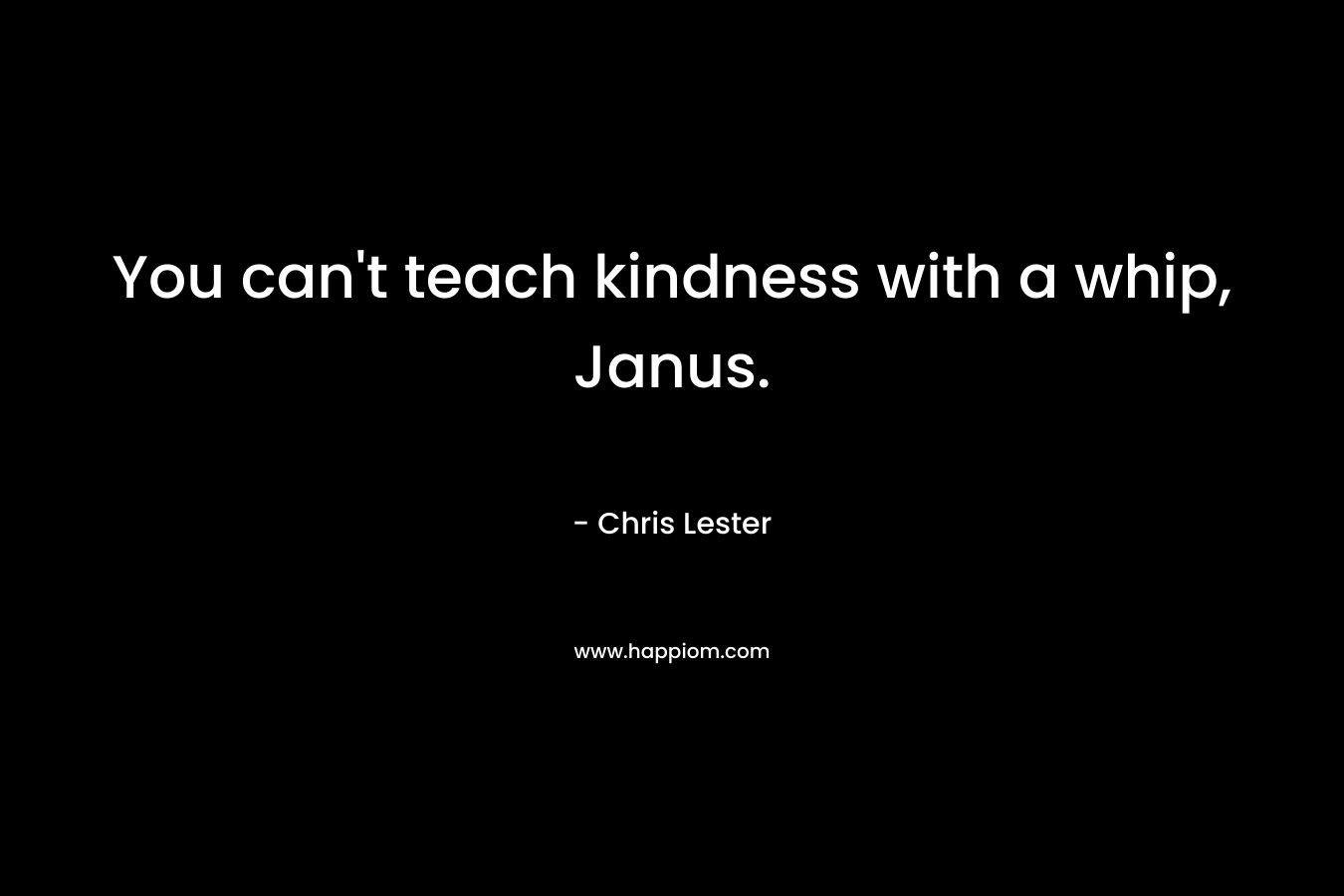 You can’t teach kindness with a whip, Janus. – Chris Lester