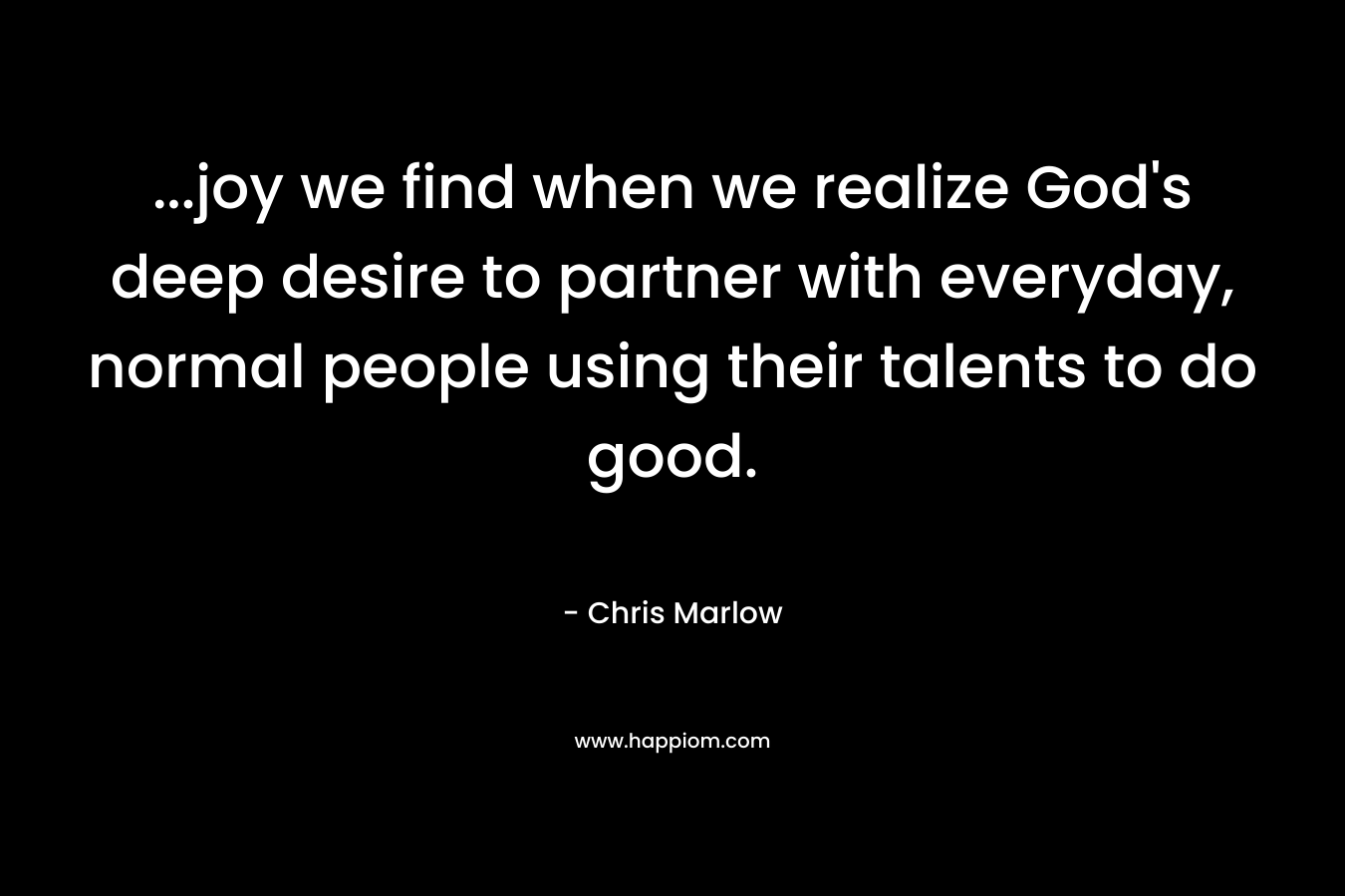 …joy we find when we realize God’s deep desire to partner with everyday, normal people using their talents to do good. – Chris Marlow