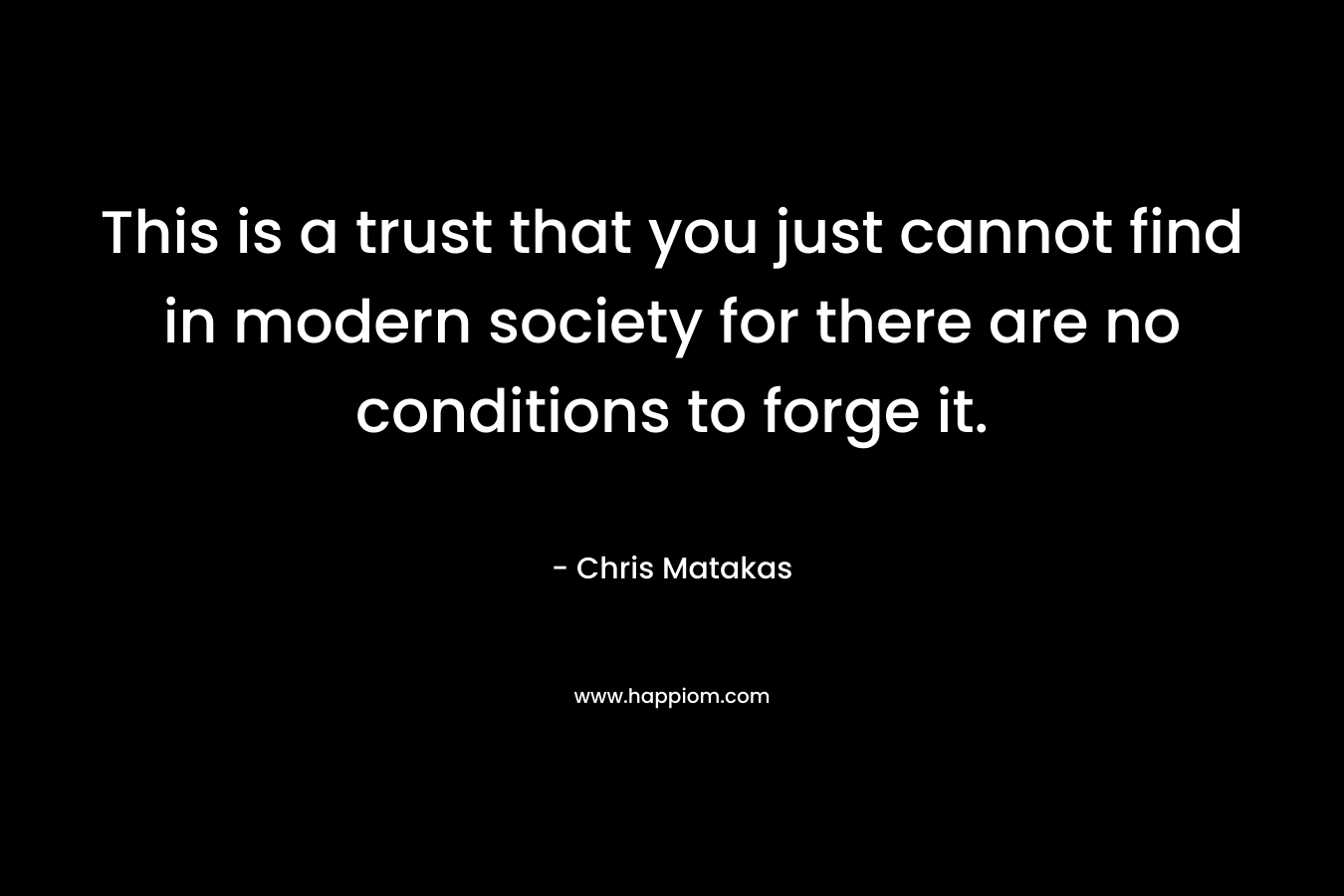 This is a trust that you just cannot find in modern society for there are no conditions to forge it. – Chris Matakas