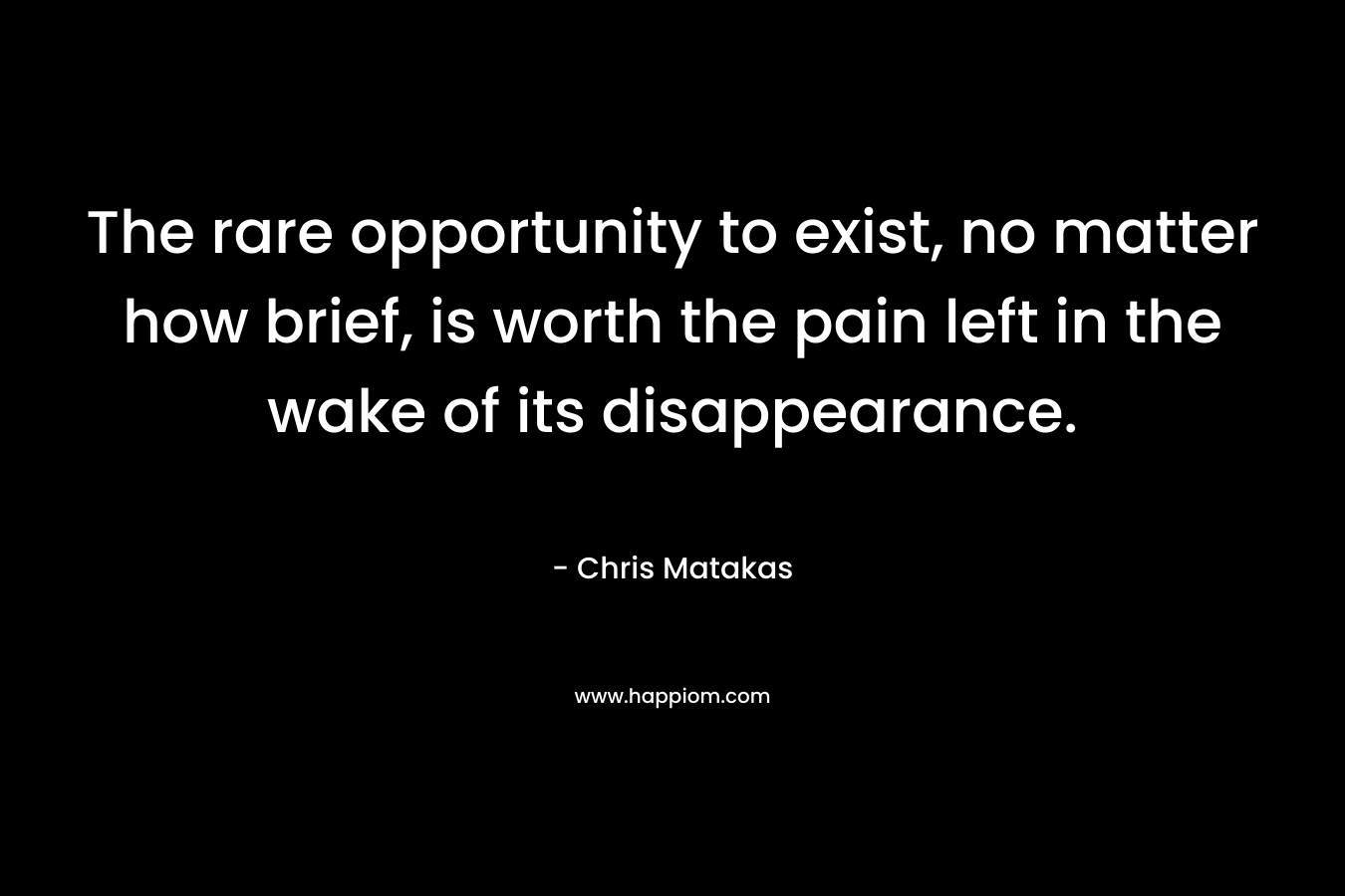 The rare opportunity to exist, no matter how brief, is worth the pain left in the wake of its disappearance. – Chris Matakas