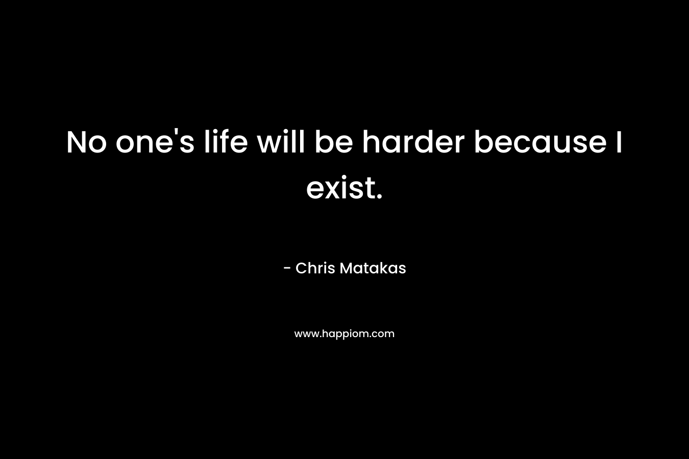No one's life will be harder because I exist.