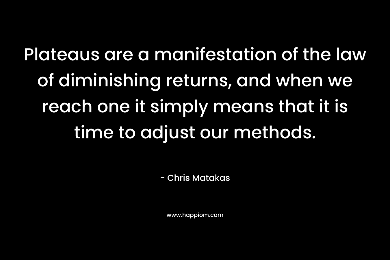 Plateaus are a manifestation of the law of diminishing returns, and when we reach one it simply means that it is time to adjust our methods. – Chris Matakas
