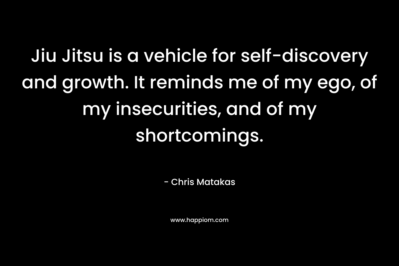 Jiu Jitsu is a vehicle for self-discovery and growth. It reminds me of my ego, of my insecurities, and of my shortcomings. – Chris Matakas