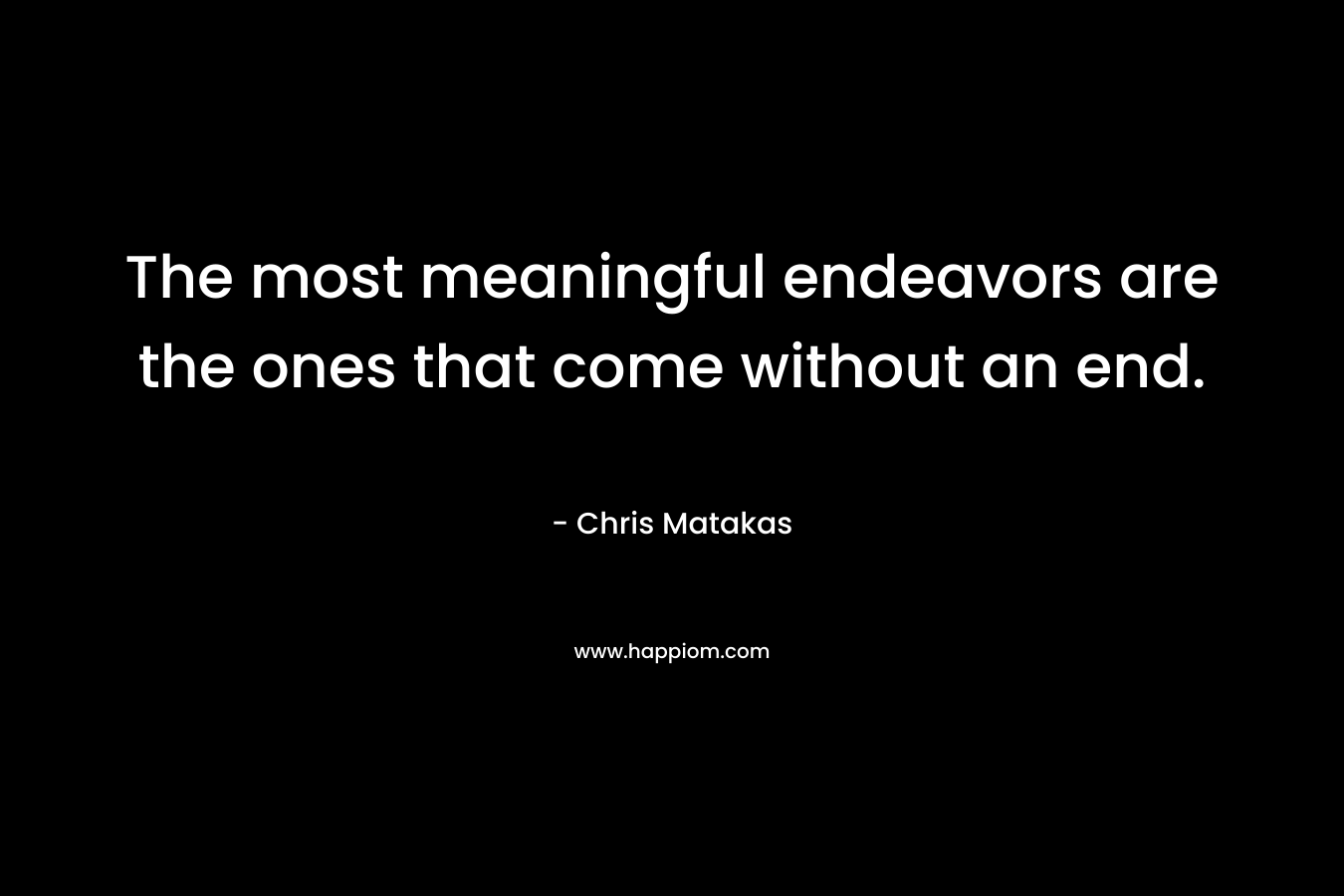 The most meaningful endeavors are the ones that come without an end. – Chris Matakas