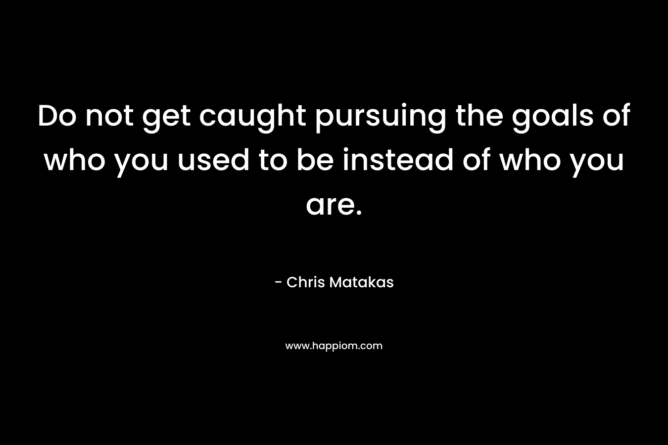 Do not get caught pursuing the goals of who you used to be instead of who you are.