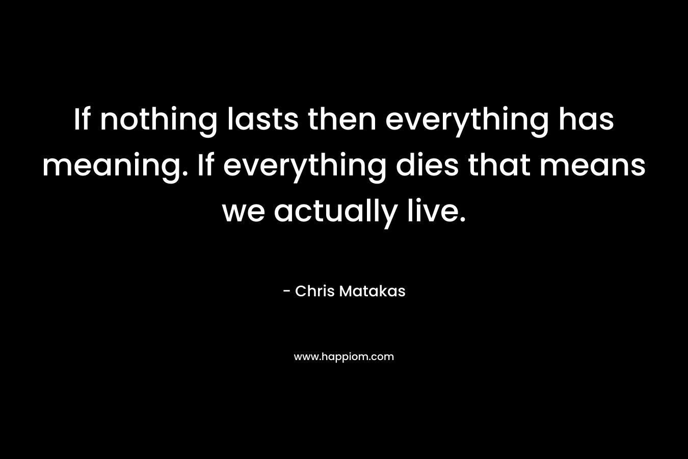 If nothing lasts then everything has meaning. If everything dies that means we actually live.