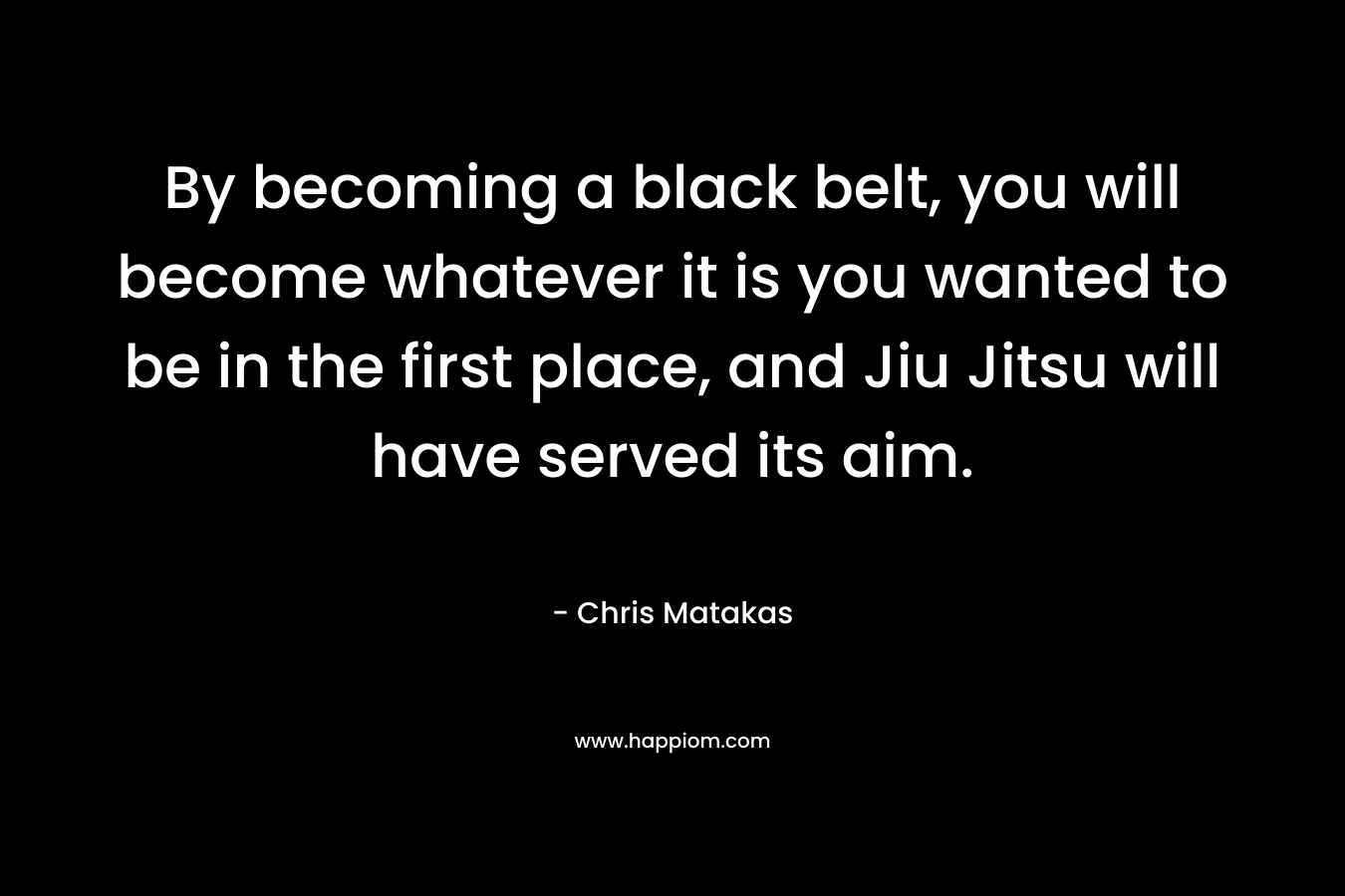 By becoming a black belt, you will become whatever it is you wanted to be in the first place, and Jiu Jitsu will have served its aim. – Chris Matakas