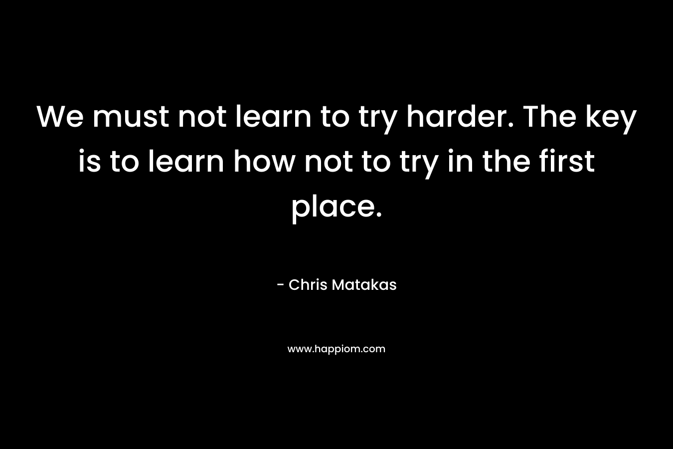 We must not learn to try harder. The key is to learn how not to try in the first place. – Chris Matakas