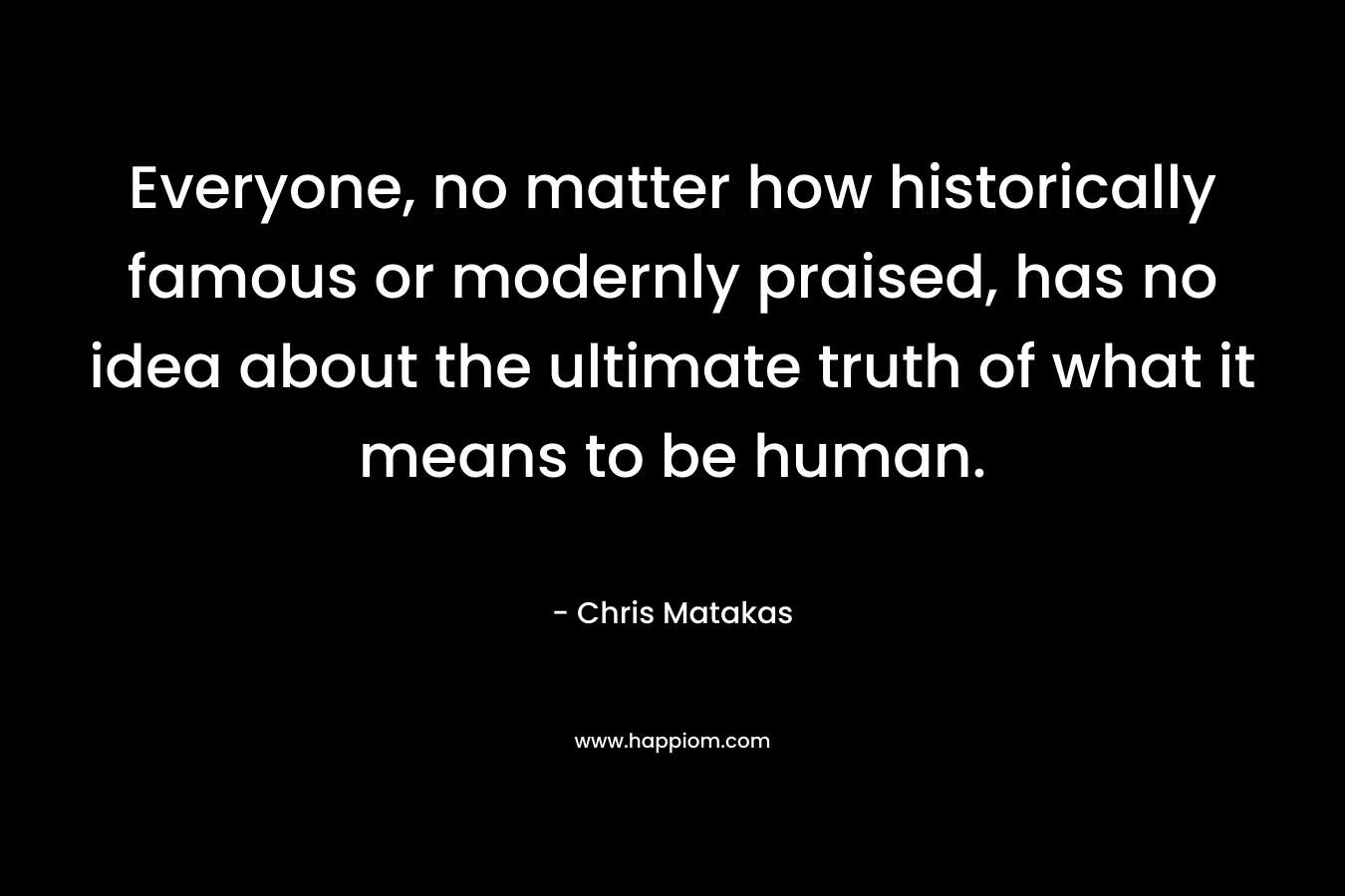 Everyone, no matter how historically famous or modernly praised, has no idea about the ultimate truth of what it means to be human.