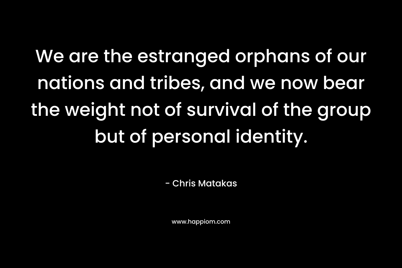We are the estranged orphans of our nations and tribes, and we now bear the weight not of survival of the group but of personal identity. – Chris Matakas