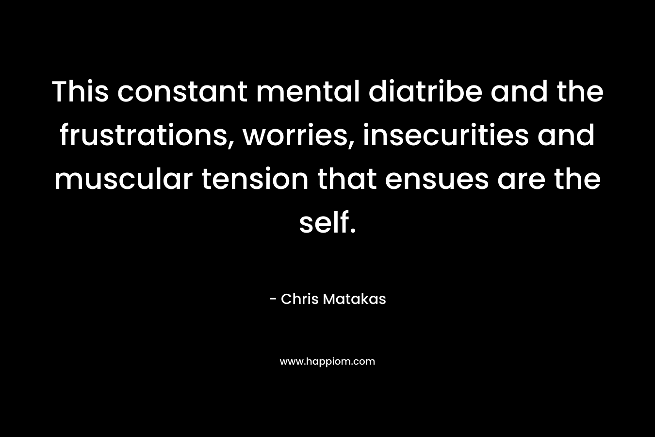 This constant mental diatribe and the frustrations, worries, insecurities and muscular tension that ensues are the self. – Chris Matakas