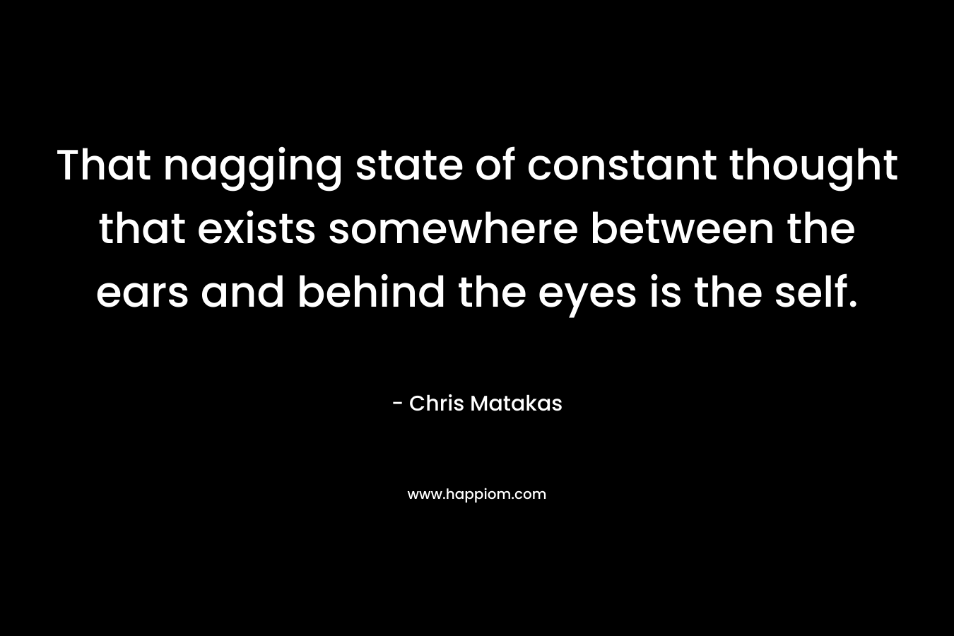 That nagging state of constant thought that exists somewhere between the ears and behind the eyes is the self. – Chris Matakas