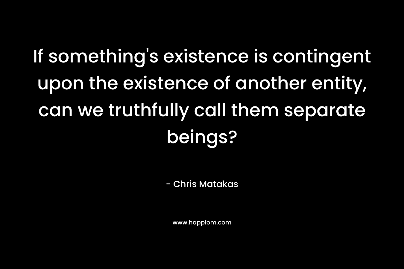 If something’s existence is contingent upon the existence of another entity, can we truthfully call them separate beings? – Chris Matakas