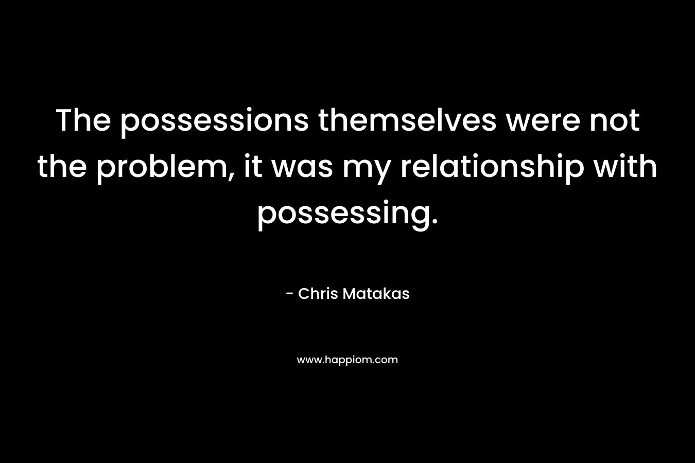 The possessions themselves were not the problem, it was my relationship with possessing. – Chris Matakas