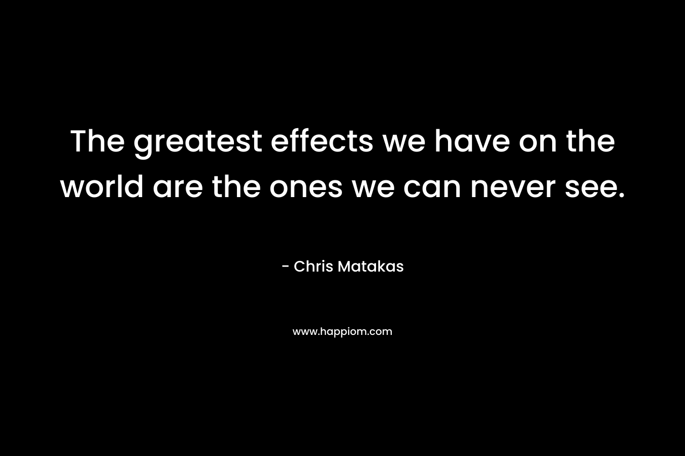 The greatest effects we have on the world are the ones we can never see.