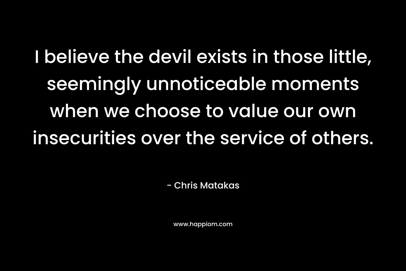 I believe the devil exists in those little, seemingly unnoticeable moments when we choose to value our own insecurities over the service of others. – Chris Matakas