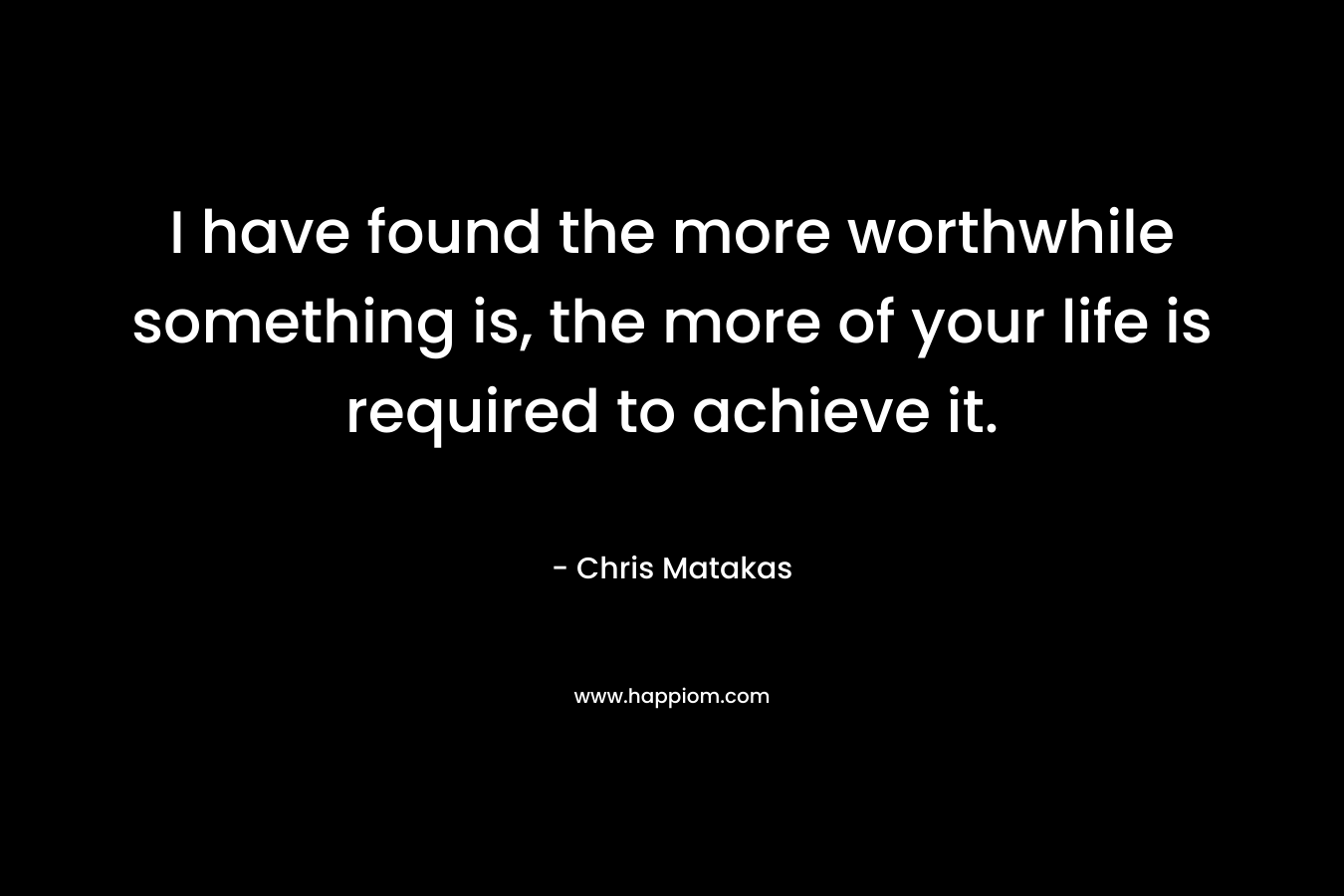 I have found the more worthwhile something is, the more of your life is required to achieve it.