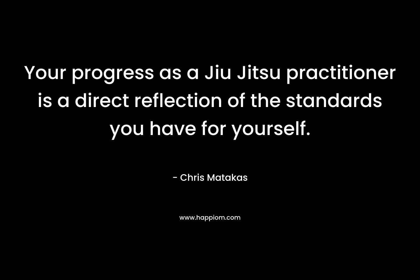 Your progress as a Jiu Jitsu practitioner is a direct reflection of the standards you have for yourself. – Chris Matakas