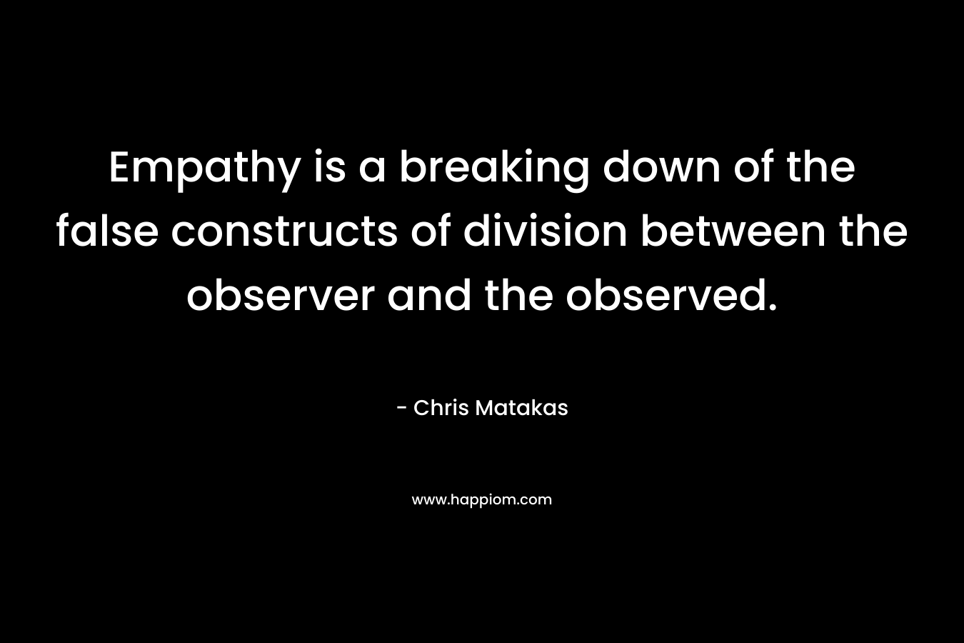 Empathy is a breaking down of the false constructs of division between the observer and the observed. – Chris Matakas