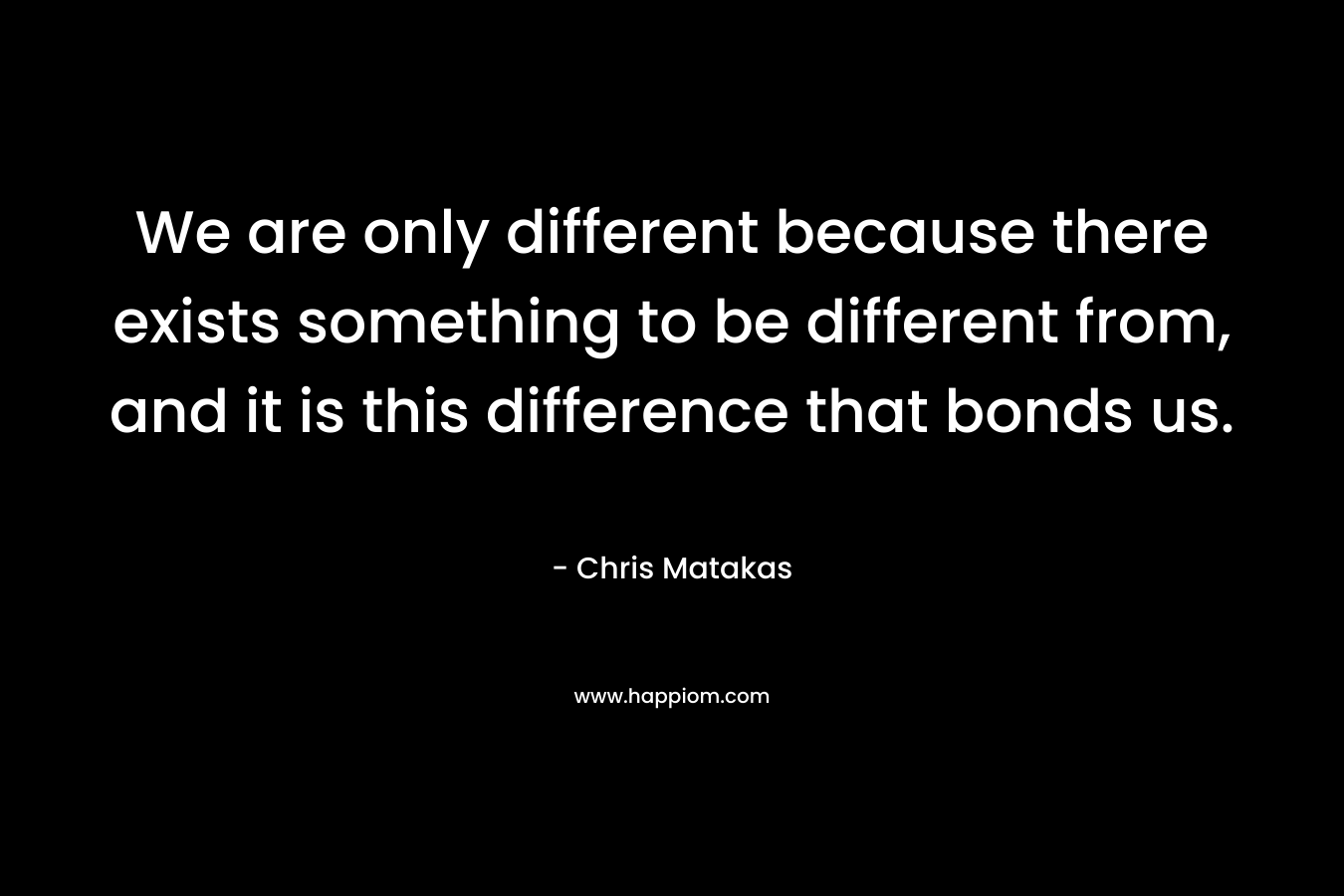 We are only different because there exists something to be different from, and it is this difference that bonds us. – Chris Matakas
