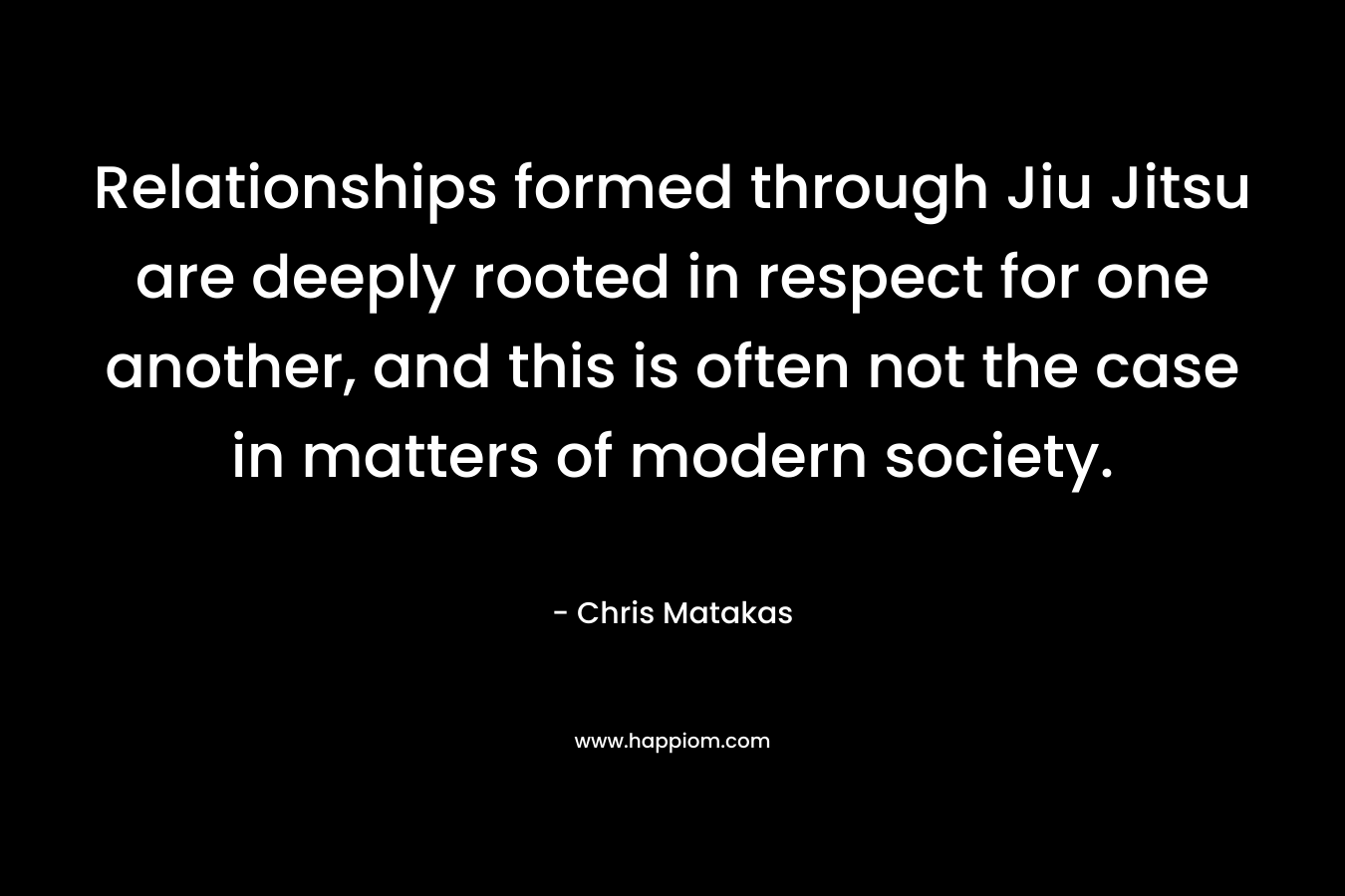 Relationships formed through Jiu Jitsu are deeply rooted in respect for one another, and this is often not the case in matters of modern society. – Chris Matakas