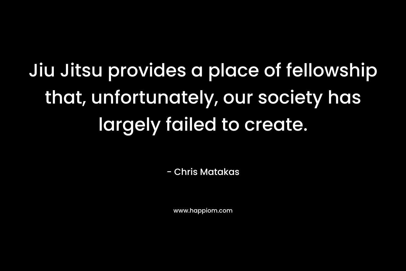 Jiu Jitsu provides a place of fellowship that, unfortunately, our society has largely failed to create. – Chris Matakas