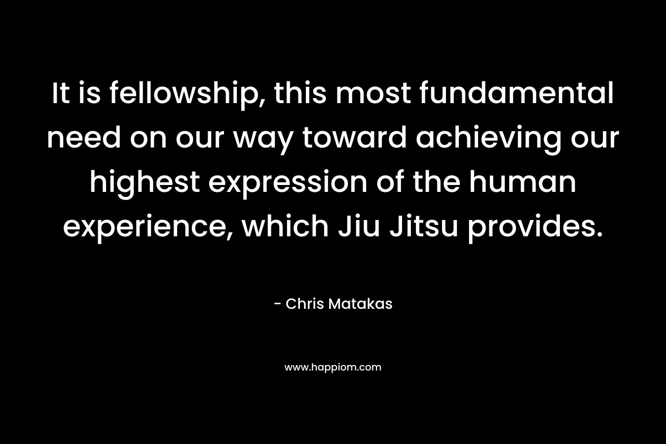 It is fellowship, this most fundamental need on our way toward achieving our highest expression of the human experience, which Jiu Jitsu provides. – Chris Matakas