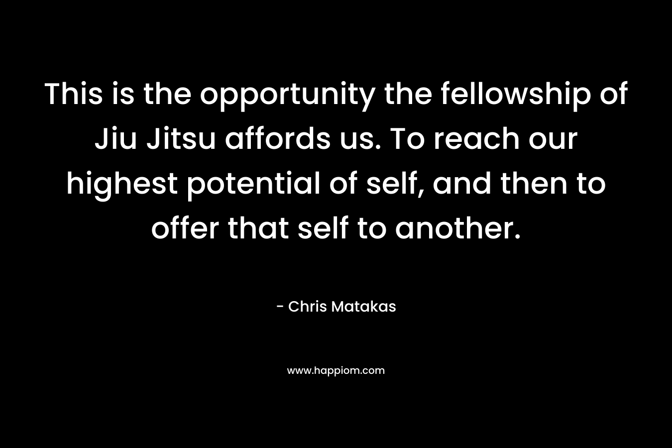 This is the opportunity the fellowship of Jiu Jitsu affords us. To reach our highest potential of self, and then to offer that self to another. – Chris Matakas