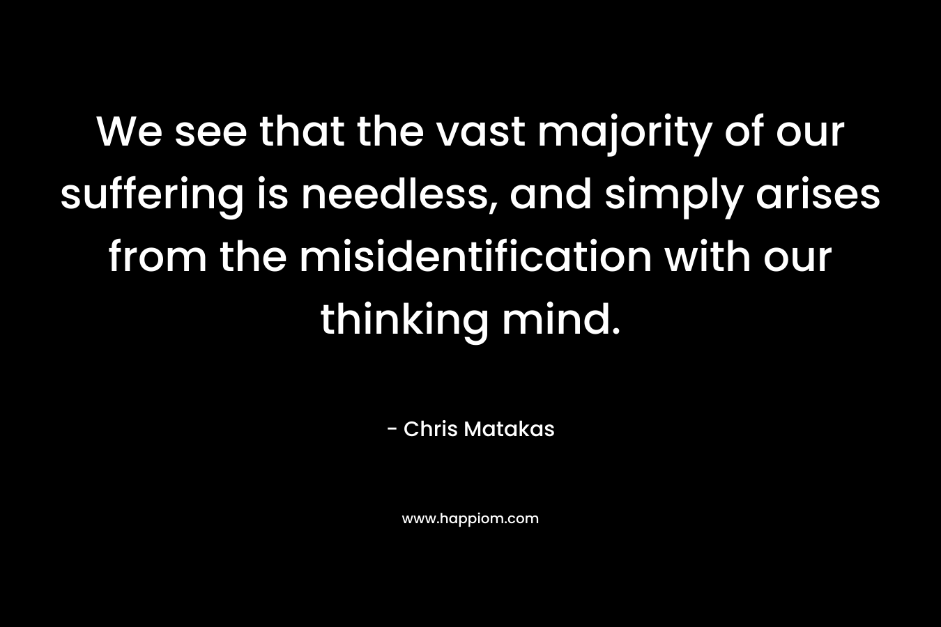 We see that the vast majority of our suffering is needless, and simply arises from the misidentification with our thinking mind.