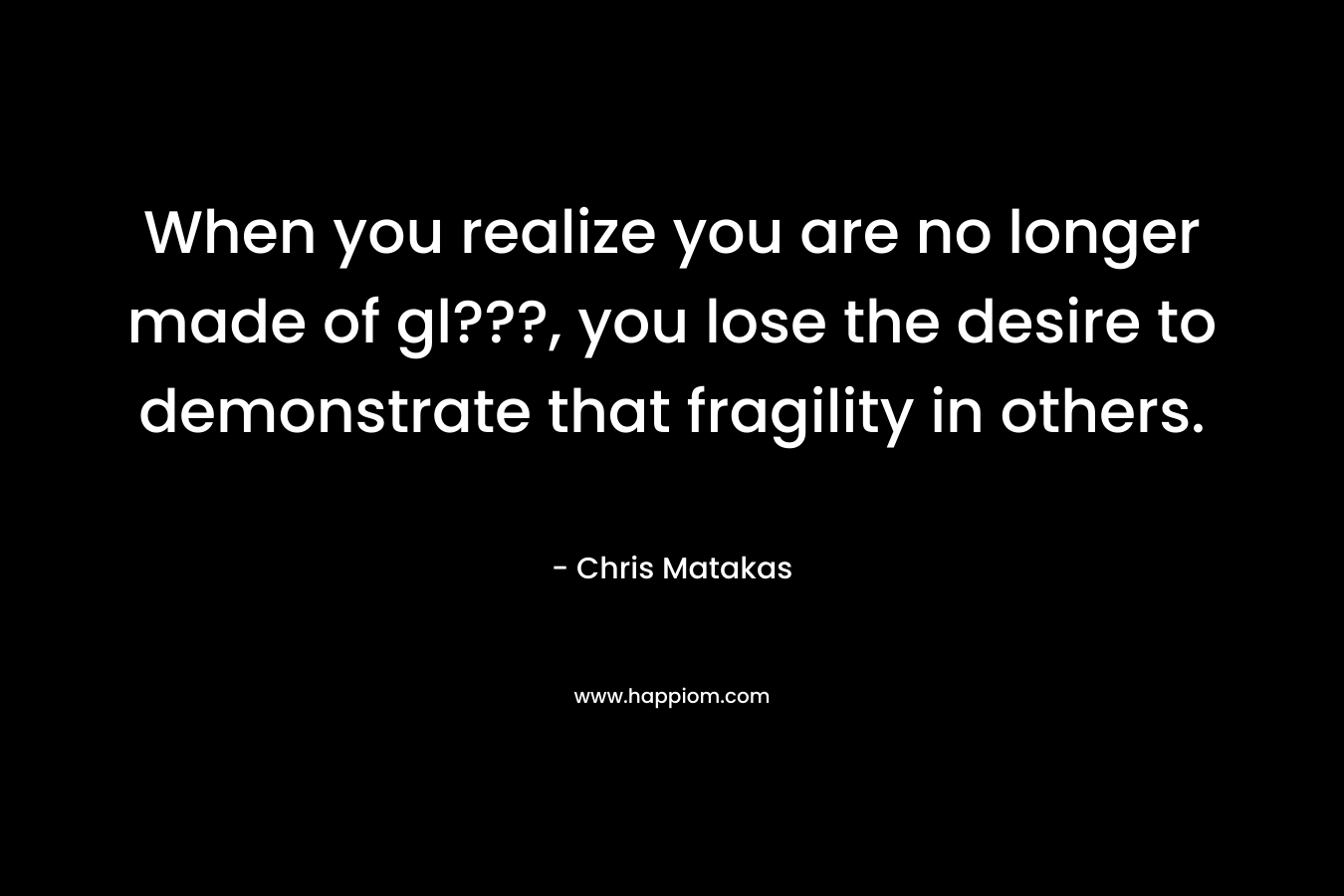 When you realize you are no longer made of gl???, you lose the desire to demonstrate that fragility in others.