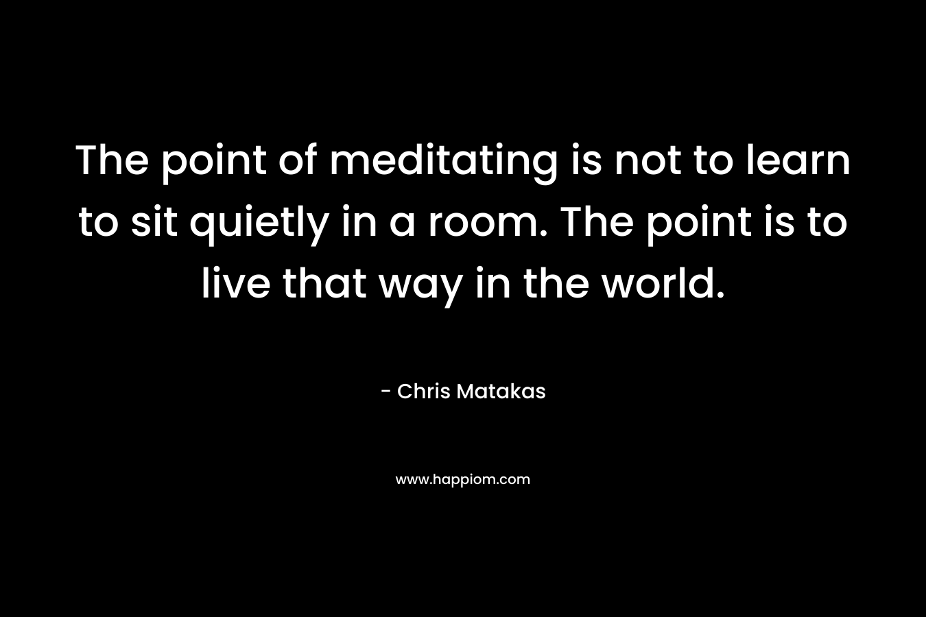 The point of meditating is not to learn to sit quietly in a room. The point is to live that way in the world. – Chris Matakas