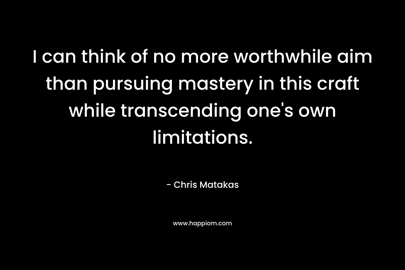 I can think of no more worthwhile aim than pursuing mastery in this craft while transcending one’s own limitations. – Chris Matakas