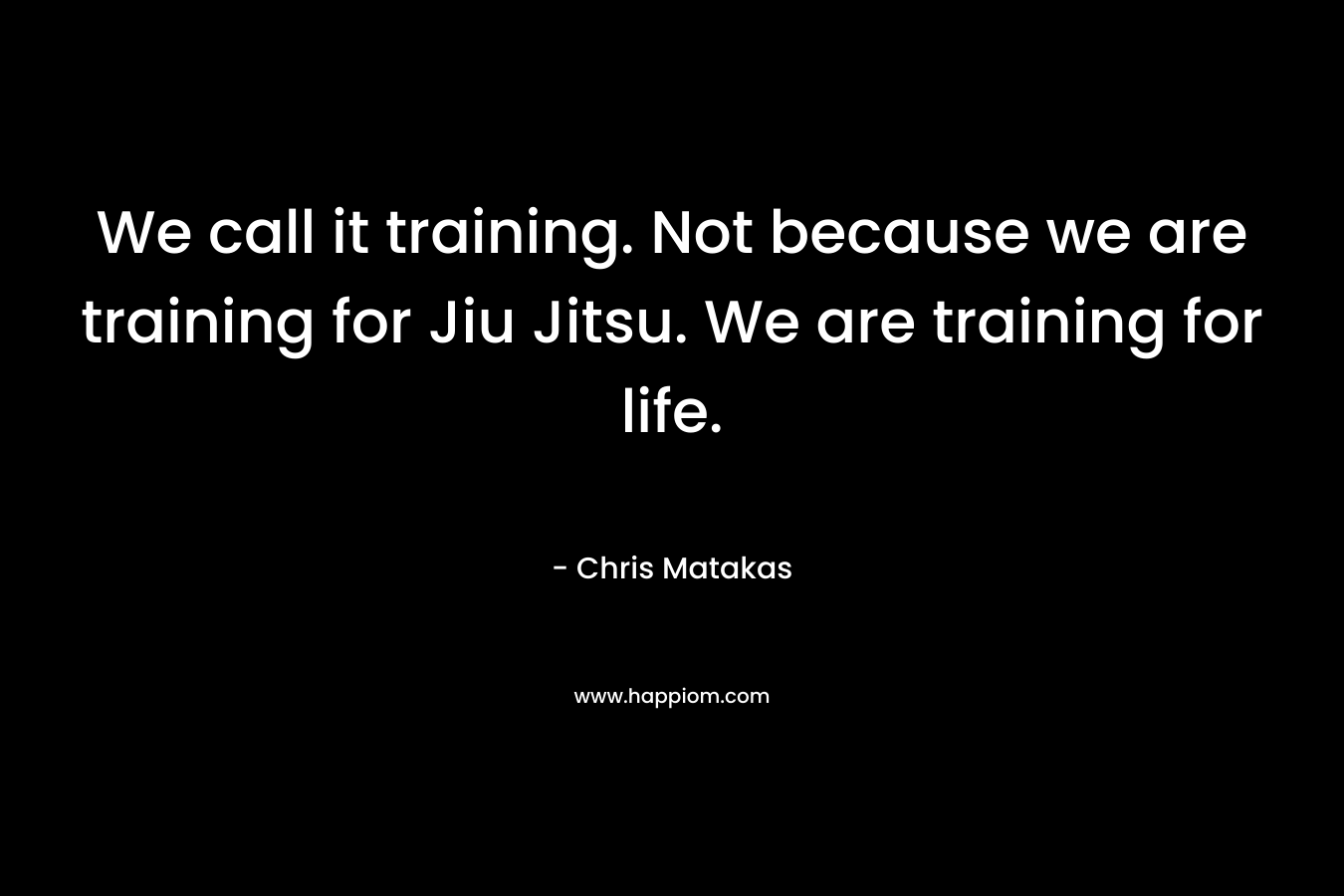 We call it training. Not because we are training for Jiu Jitsu. We are training for life. – Chris Matakas