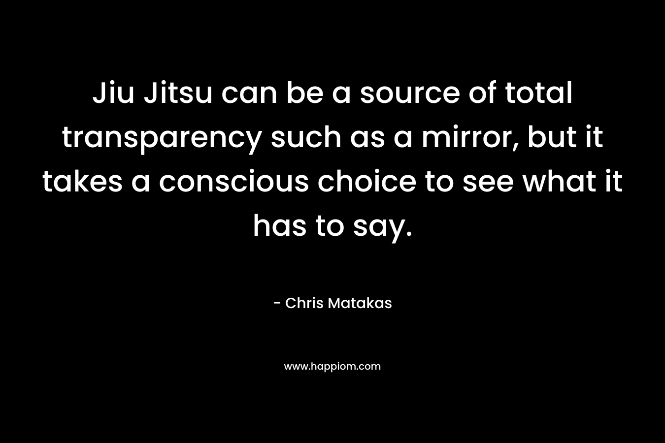 Jiu Jitsu can be a source of total transparency such as a mirror, but it takes a conscious choice to see what it has to say. – Chris Matakas