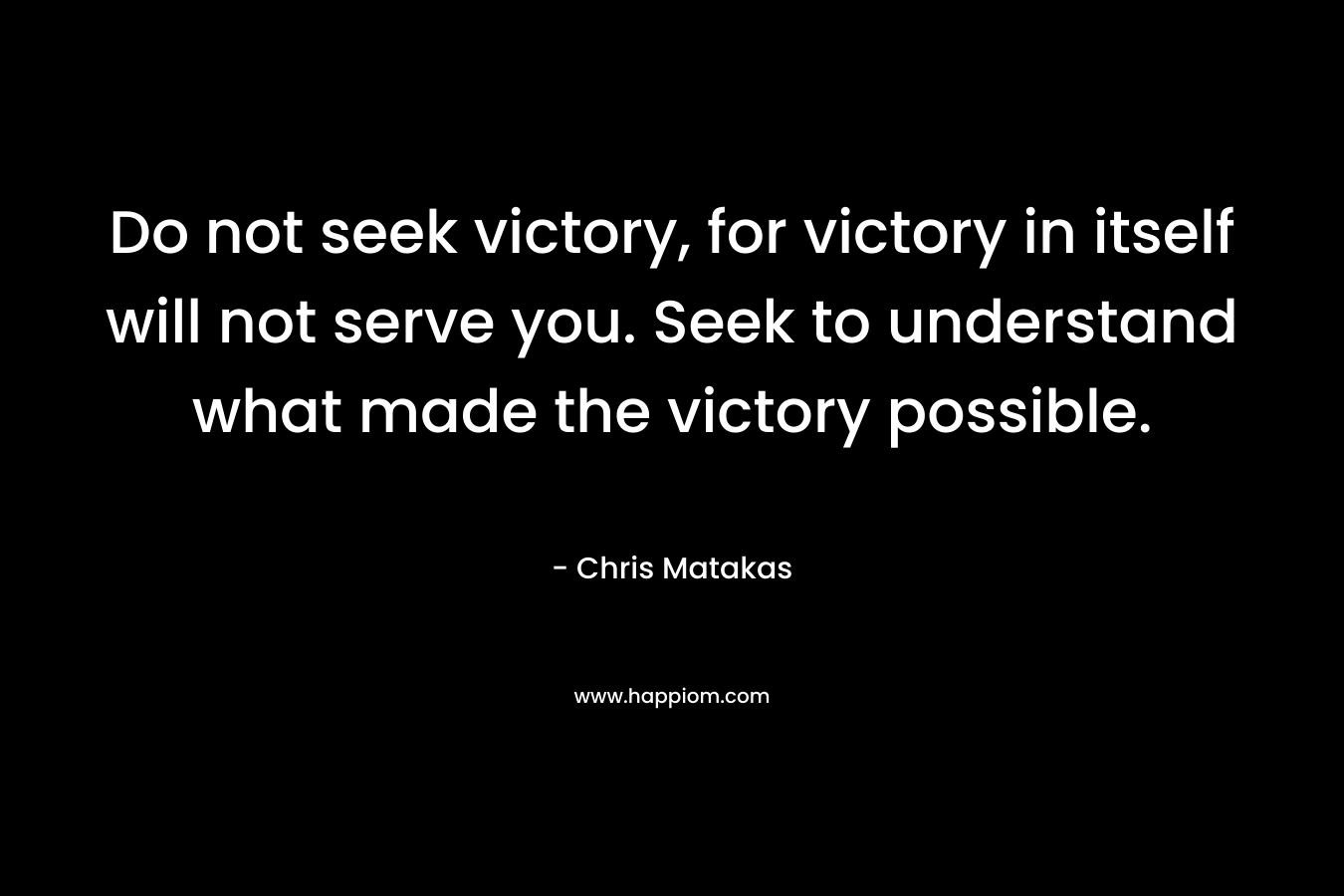 Do not seek victory, for victory in itself will not serve you. Seek to understand what made the victory possible.