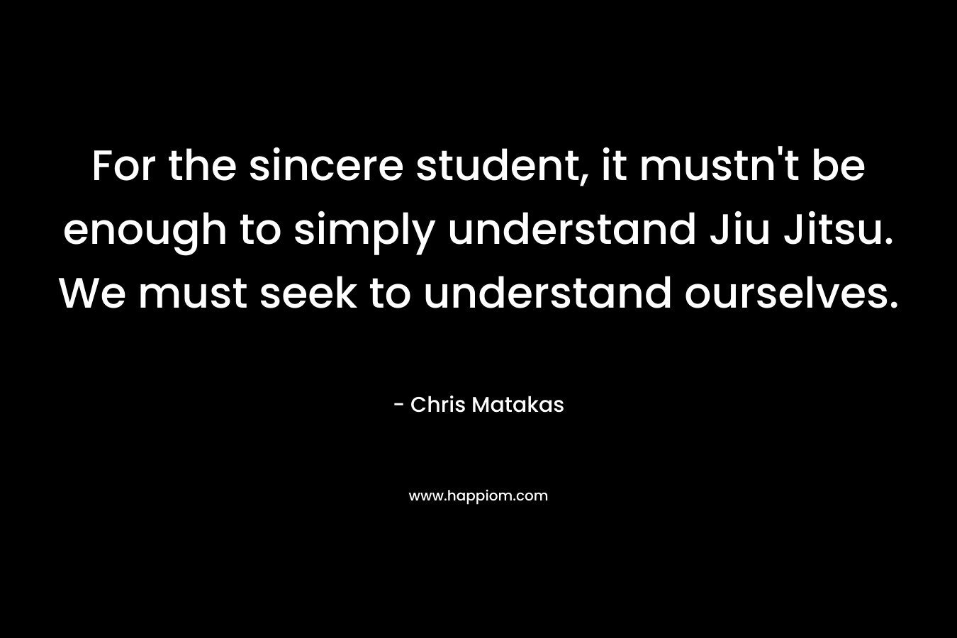 For the sincere student, it mustn’t be enough to simply understand Jiu Jitsu. We must seek to understand ourselves. – Chris Matakas
