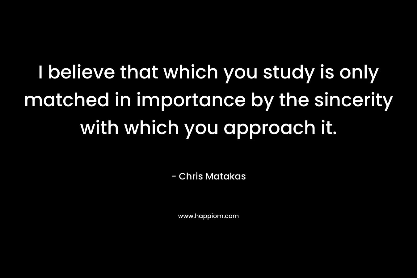 I believe that which you study is only matched in importance by the sincerity with which you approach it.