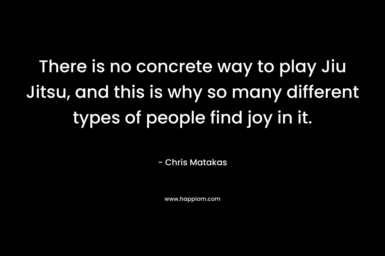 There is no concrete way to play Jiu Jitsu, and this is why so many different types of people find joy in it. – Chris Matakas