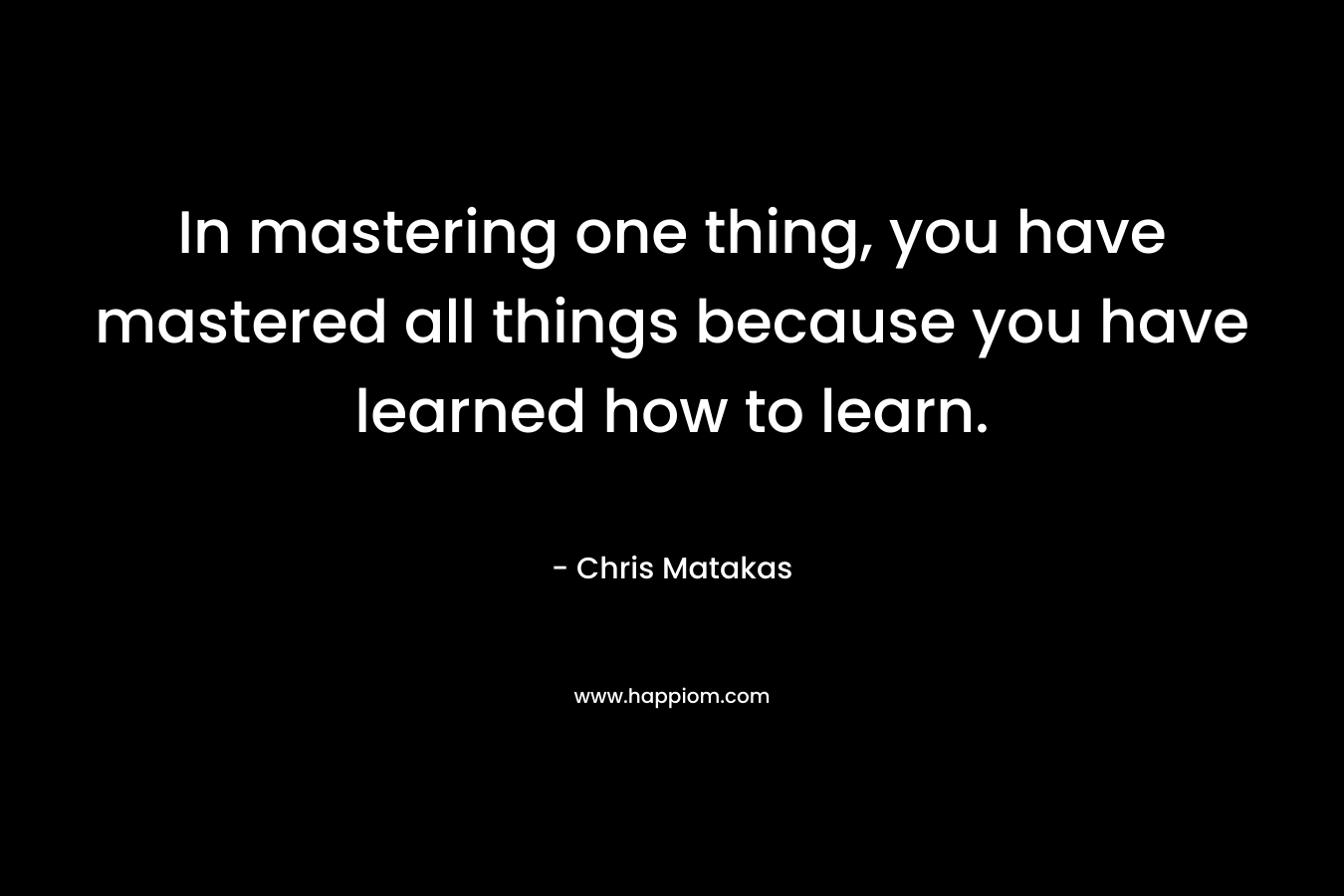 In mastering one thing, you have mastered all things because you have learned how to learn. – Chris Matakas